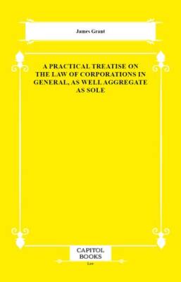 A Practical Treatise on the Law of Corporations in General, as Well Aggregate as Sole - 1
