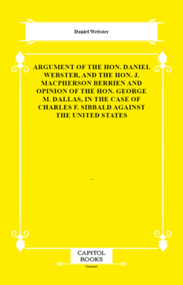 Argument of the Hon. Daniel Webster, and the Hon. J. Macpherson Berrien and Opinion of the Hon. George M. Dallas, in the Case of Charles F. Sibbald Against the United States - 1